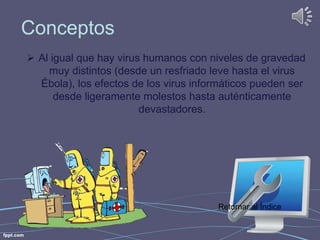 Conceptos 
 Al igual que hay virus humanos con niveles de gravedad 
muy distintos (desde un resfriado leve hasta el virus 
Ébola), los efectos de los virus informáticos pueden ser 
desde ligeramente molestos hasta auténticamente 
devastadores. 
Retornar al Índice 
 