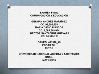 EXAMEN FINAL
COMUNICACIÓN Y EDUCACIÓN
GERMAN ANDRÉS MARTÍNEZ
CC. 98,396,658
MARIA CIELO RIASCOS
CC. 1,085,249,954
HÉCTOR SANTACRUZ GUEVARA
CC. 98,379,231
GRUPO: 401596_49
EDGAR GIL
TUTOR
UNIVERSIDAD NACIONAL ABIERTA Y A DISTANCIA
UNAD.
MAYO 2015
 