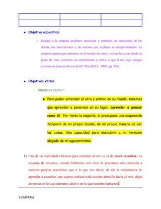 4 EMPATÍA
● Objetivo específico
○ Gracias a la empatía podemos reconocer y entender las emociones de los
demás, sus motivaciones y las razones que explican su comportamiento. La
empatía supone que entramos en el mundo del otro y vemos las cosas desde su
punto de vista, sentimos sus sentimientos y oímos lo que el otro oye, aunque
estemos en desacuerdo con él (Cf. Davidoff L. 1990. pp. 376).
● Objetivos Varios
○ Objetivos Varios 1
■ Para poder entender al otro y entrar en su mundo, tenemos
que aprender a ponernos en su lugar, aprender a pensar
como él. Por tanto la empatía, si presupone una suspensión
temporal de mi propio mundo, de mi propia manera de ver
las cosas. Una capacidad para descubrir a mi hermano
alejado de mi egocentrismo.
1) Una de las habilidades básicas para entender al otro es la de saber escuchar. La
mayoría de nosotros, cuando hablamos con otros le prestamos más atención a
nuestras propias reacciones que a lo que nos dicen, de ahí la importancia de
aprender a escuchar, que supone enfocar toda nuestra atención hacia el otro, dejar
de pensar en lo que queremos decir o en lo que nosotros haríamos.
 