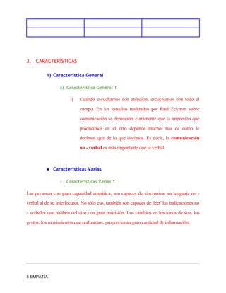 5 EMPATÍA
3. CARACTERÍSTICAS
1) Característica General
a) Característica General 1
i) Cuando escuchamos con atención, escuchamos con todo el
cuerpo. En los estudios realizados por Paul Eckman sobre
comunicación se demuestra claramente que la impresión que
producimos en el otro depende mucho más de cómo le
decimos que de lo que decimos. Es decir, la comunicación
no - verbal es más importante que la verbal.
● Características Varias
○ Caracteristicas Varias 1
Las personas con gran capacidad empática, son capaces de sincronizar su lenguaje no -
verbal al de su interlocutor. No sólo eso, también son capaces de 'leer' las indicaciones no
- verbales que reciben del otro con gran precisión. Los cambios en los tonos de voz, los
gestos, los movimientos que realizamos, proporcionan gran cantidad de información.
 