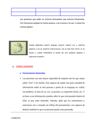 6 EMPATÍA
Las personas que están en sintonía demuestran esa sintonía físicamente.
Con frecuencia adoptan la misma postura, o se mueven a la vez, o hacen los
mismos gestos.
Cuando adaptamos nuestro lenguaje corporal, nuestra voz, y nuestras
palabras a las de nuestros interlocutores, nos es más fácil entrar en su
mundo, y cuando entendemos el mundo del otro podemos empezar a
explicarle el nuestro.
4. CONCLUSIONES
● Conclusiones Generales
1. Las personas con una mayor capacidad de empatía son las que mejor
saben "leer" a los demás. Son capaces de captar una gran cantidad de
información sobre la otra persona a partir de su lenguaje no verbal,
sus palabras, el tono de su voz, su postura, su expresión facial, etc. Y
en base a esa información, pueden saber lo que está pasando dentro de
ellas, lo que están sintiendo. Además, dado que los sentimientos y
emociones son a menudo un reflejo del pensamiento, son capaces de
deducir también lo que esa persona puede estar pensando.
 