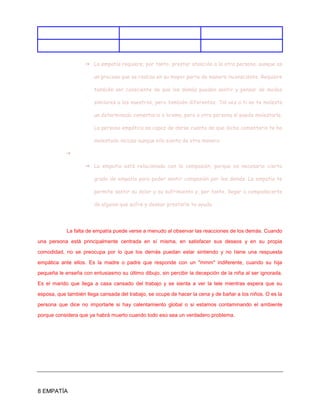 8 EMPATÍA
➔ La empatía requiere, por tanto, prestar atención a la otra persona, aunque es
un proceso que se realiza en su mayor parte de manera inconsciente. Requiere
también ser consciente de que los demás pueden sentir y pensar de modos
similares a los nuestros, pero también diferentes. Tal vez a ti no te moleste
un determinado comentario o broma, pero a otra persona sí puede molestarle.
La persona empática es capaz de darse cuenta de que dicho comentario te ha
molestado incluso aunque ella sienta de otra manera.
➔
➔ La empatía está relacionada con la compasión, porque es necesario cierto
grado de empatía para poder sentir compasión por los demás. La empatía te
permite sentir su dolor y su sufrimiento y, por tanto, llegar a compadecerte
de alguien que sufre y desear prestarle tu ayuda.
La falta de empatía puede verse a menudo al observar las reacciones de los demás. Cuando
una persona está principalmente centrada en sí misma, en satisfacer sus deseos y en su propia
comodidad, no se preocupa por lo que los demás puedan estar sintiendo y no tiene una respuesta
empática ante ellos. Es la madre o padre que responde con un "mmm" indiferente, cuando su hija
pequeña le enseña con entusiasmo su último dibujo, sin percibir la decepción de la niña al ser ignorada.
Es el marido que llega a casa cansado del trabajo y se sienta a ver la tele mientras espera que su
esposa, que también llega cansada del trabajo, se ocupe de hacer la cena y de bañar a los niños. O es la
persona que dice no importarle si hay calentamiento global o si estamos contaminando el ambiente
porque considera que ya habrá muerto cuando todo eso sea un verdadero problema.
 