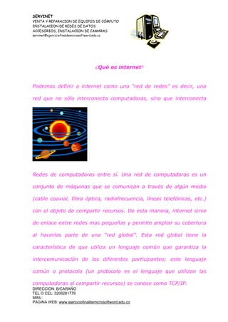 SERVINET
VENTA Y REPARACION DE EQUIPOS DE CÓMPUTO
INSTALACION DE REDES DE DATOS
ACCESORIOS, INSTALACION DE CAMARAS
servinet@ejerciciofinaldemicrosoftword.edu.co
DIRECCION: B/CARAÑO
TEL O CEL: 3206281779
MAIL:
PAGINA WEB: www.ejerciciofinaldemicrosoftword.edu.co
¿Qué es internet?
Podemos definir a internet como una “red de redes” es decir, una
red que no sólo interconecta computadoras, sino que interconecta
Redes de computadoras entre sí. Una red de computadoras es un
conjunto de máquinas que se comunican a través de algún medio
(cable coaxial, fibra óptica, radiofrecuencia, líneas telefónicas, etc.)
con el objeto de compartir recursos. De esta manera, internet sirve
de enlace entre redes mas pequeñas y permite ampliar su cobertura
al hacerlas parte de una “red global”. Esta red global tiene la
característica de que utiliza un lenguaje común que garantiza la
intercomunicación de los diferentes participantes; este lenguaje
común o protocolo (un protocolo es el lenguaje que utilizan las
computadoras al compartir recursos) se conoce como TCP/IP.
 