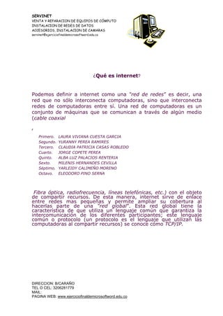 SERVINET
VENTA Y REPARACION DE EQUIPOS DE CÓMPUTO
INSTALACION DE REDES DE DATOS
ACCESORIOS, INSTALACION DE CAMARAS
servinet@ejerciciofinaldemicrosoftword.edu.co
DIRECCION: B/CARAÑO
TEL O CEL: 3206281779
MAIL:
PAGINA WEB: www.ejerciciofinaldemicrosoftword.edu.co
¿Qué es internet?
Podemos definir a internet como una “red de redes” es decir, una
red que no sólo interconecta computadoras, sino que interconecta
redes de computadoras entre sí. Una red de computadoras es un
conjunto de máquinas que se comunican a través de algún medio
(cable coaxial
,
Primero. LAURA VIVIANA CUESTA GARCIA
Segundo. YURANNY PEREA RAMIRES
Tercero. CLAUDIA PATRICIA CASAS ROBLEDO
Cuarto. JORGE COPETE PEREA
Quinto. ALBA LUZ PALACIOS RENTERIA
Sexto. MILENIS HERNANDES CEVILLA
Séptimo. YARLEIDY CALIMEÑO MORENO
Octavo. ELEODORO PINO SERNA
Fibra óptica, radiofrecuencia, líneas telefónicas, etc.) con el objeto
de compartir recursos. De esta manera, internet sirve de enlace
entre redes mas pequeñas y permite ampliar su cobertura al
hacerlas parte de una “red global”. Esta red global tiene la
característica de que utiliza un lenguaje común que garantiza la
intercomunicación de los diferentes participantes; este lenguaje
común o protocolo (un protocolo es el lenguaje que utilizan las
computadoras al compartir recursos) se conoce como TCP/IP.
 