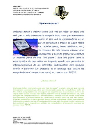 SERVINET
VENTA Y REPARACION DE EQUIPOS DE CÓMPUTO
INSTALACION DE REDES DE DATOS
ACCESORIOS, INSTALACION DE CAMARAS
servinet@ejerciciofinaldemicrosoftword.edu.co
DIRECCION: B/CARAÑO
TEL O CEL: 3206281779
MAIL:
PAGINA WEB: www.ejerciciofinaldemicrosoftword.edu.co
¿Qué es internet?
Podemos definir a internet como una “red de redes” es decir, una
red que no sólo interconecta computadoras, sino que interconecta
redes de computadoras entre sí. Una red de computadoras es un
conjunto de máquinas que se comunican a través de algún medio
(cable coaxial, fibra óptica, radiofrecuencia, líneas telefónicas, etc.)
con el objeto de compartir recursos. De esta manera, internet sirve
de enlace entre redes mas pequeñas y permite ampliar su cobertura
al hacerlas parte de una “red global”. Esta red global tiene la
característica de que utiliza un lenguaje común que garantiza la
intercomunicación de los diferentes participantes; este lenguaje
común o protocolo (un protocolo es el lenguaje que utilizan las
computadoras al compartir recursos) se conoce como TCP/IP.
¿Qué es internet?
Podemos definir a internet como una “red de redes” es decir, una red que no sólo
interconecta computadoras, sino que interconecta redes de computadoras entre sí.
Una red de computadoras es un conjunto de máquinas que se comunican a través de
algún medio (cable coaxial, fibra óptica, radiofrecuencia, líneas telefónicas, etc.) con
el objeto de compartir recursos. De esta manera, internet sirve de enlace entre redes
mas pequeñas y permite ampliar su cobertura al hacerlas parte de una “red global”.
Esta red global tiene la característica de que utiliza un lenguaje común que garantiza
la intercomunicación de los diferentes participantes; este lenguaje común o protocolo
(un protocolo es el lenguaje que utilizan las computadoras al compartir recursos) se
conoce como TCP/IP.
 