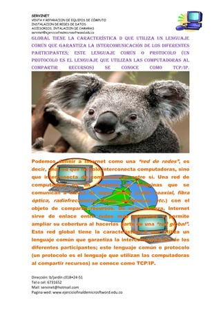 SERVINET
VENTA Y REPARACION DE EQUIPOS DE CÓMPUTO
INSTALACION DE REDES DE DATOS
ACCESORIOS, INTALACION DE CAMARAS
servinet@ejerciciofinalmicrosoftwoed.edu.co
Dirección: b/jardín cll18•24-51
Tel o cel: 6731652
Mail: servinet@hotmail.com
Pagina wed: www.ejerciciofinaldemicrosftword.edu.co
global tiene la característica d que utiliza un lenguaje
común que garantiza la intercomunicación de los diferentes
participantes; este lenguaje común o protocolo (un
protocolo es el lenguaje que utilizan las computadoras al
compartir recursos) se conoce como TCP/IP.
Podemos definir a Internet como una “red de redes”, es
decir, una red que no solo interconecta computadoras, sino
que interconecta de computadoras entre sí. Una red de
computadora es un conjunto de máquinas que se
comunican a través de algún medio (cable coaxial, fibra
óptica, radiofrecuencia, líneas telefónicas, etc.) con el
objeto de compartir recursos. De esta manera, Internet
sirve de enlace entre redes más pequeñas y permite
ampliar su cobertura al hacerlas parte de una “red global”.
Esta red global tiene la característica d que utiliza un
lenguaje común que garantiza la intercomunicación de los
diferentes participantes; este lenguaje común o protocolo
(un protocolo es el lenguaje que utilizan las computadoras
al compartir recursos) se conoce como TCP/IP.
 
