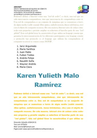 SERVINET
VENTA Y REPARACION DE EQUIPOS DE CÓMPUTO
INSTALACION DE REDES DE DATOS
ACCESORIOS, INTALACION DE CAMARAS
servinet@ejerciciofinalmicrosoftwoed.edu.co
Dirección: b/jardín cll18•24-51
Tel o cel: 6731652
Mail: servinet@hotmail.com
Pagina wed: www.ejerciciofinaldemicrosftword.edu.co
Podemos definir a Internet como una “red de redes”, es decir, una red que no
solo interconecta computadoras, sino que interconecta de computadoras entre sí.
Una red de computadora es un conjunto de máquinas que se comunican a través
de algún medio (cable coaxial, fibra óptica, radiofrecuencia, líneas telefónicas, etc.)
con el objeto de compartir recursos. De esta manera, Internet sirve de enlace entre
redes más pequeñas y permite ampliar su cobertura al hacerlas parte de una “red
global”. Esta red global tiene la característica d que utiliza un lenguaje común que
garantiza la intercomunicación de los diferentes participantes; este lenguaje común
o protocolo (un protocolo es el lenguaje que utilizan las computadoras al
compartir recursos) se conoce como TCP/IP.
1. Jarvi Argumedo
2. María Yarithza
3. Juan Pablo
4. Fulton Trelles
5. Andrés Felipe
6. Naudith Sofía
7. Wayner Andrés
8. Maria Clara
Podemos definir a Internet como una “red de redes”, es decir, una red
que no solo interconecta computadoras, sino que interconecta de
computadoras entre sí. Una red de computadora es un conjunto de
máquinas que se comunican a través de algún medio (cable coaxial,
fibra óptica, radiofrecuencia, líneas telefónicas, etc.) con el objeto de
compartir recursos. De esta manera, Internet sirve de enlace entre redes
más pequeñas y permite ampliar su cobertura al hacerlas parte de una
“red global”. Esta red global tiene la característica d que utiliza un
 