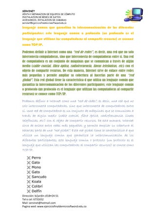 SERVINET
VENTA Y REPARACION DE EQUIPOS DE CÓMPUTO
INSTALACION DE REDES DE DATOS
ACCESORIOS, INTALACION DE CAMARAS
servinet@ejerciciofinalmicrosoftwoed.edu.co
Dirección: b/jardín cll18•24-51
Tel o cel: 6731652
Mail: servinet@hotmail.com
Pagina wed: www.ejerciciofinaldemicrosftword.edu.co
lenguaje común que garantiza la intercomunicación de los diferentes
participantes; este lenguaje común o protocolo (un protocolo es el
lenguaje que utilizan las computadoras al compartir recursos) se conoce
como TCP/IP.
Podemos definir a Internet como una “red de redes”, es decir, una red que no solo
interconecta computadoras, sino que interconecta de computadoras entre sí. Una red
de computadora es un conjunto de máquinas que se comunican a través de algún
medio (cable coaxial, fibra óptica, radiofrecuencia, líneas telefónicas, etc.) con el
objeto de compartir recursos. De esta manera, Internet sirve de enlace entre redes
más pequeñas y permite ampliar su cobertura al hacerlas parte de una “red
global”. Esta red global tiene la característica d que utiliza un lenguaje común que
garantiza la intercomunicación de los diferentes participantes; este lenguaje común
o protocolo (un protocolo es el lenguaje que utilizan las computadoras al compartir
recursos) se conoce como TCP/IP.
Podemos definir a Internet como una “red de redes”, es decir, una red que no
solo interconecta computadoras, sino que interconecta de computadoras entre
sí. Una red de computadora es un conjunto de máquinas que se comunican a
través de algún medio (cable coaxial, fibra óptica, radiofrecuencia, líneas
telefónicas, etc.) con el objeto de compartir recursos. De esta manera, Internet
sirve de enlace entre redes más pequeñas y permite ampliar su cobertura al
hacerlas parte de una “red global”. Esta red global tiene la característica d que
utiliza un lenguaje común que garantiza la intercomunicación de los
diferentes participantes; este lenguaje común o protocolo (un protocolo es el
lenguaje que utilizan las computadoras al compartir recursos) se conoce como
TCP/IP.
 Perro
 Gato
 Mono
 Gato
 Sancudo
 Koala
 Colibrí
 Delfín
 