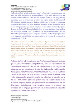 SERVINET
VENTA Y REPARACION DE EQUIPOS DE CÓMPUTO
INSTALACION DE REDES DE DATOS
ACCESORIOS, INTALACION DE CAMARAS
servinet@ejerciciofinalmicrosoftwoed.edu.co
Dirección: b/jardín cll18•24-51
Tel o cel: 6731652
Mail: servinet@hotmail.com
Pagina wed: www.ejerciciofinaldemicrosftword.edu.co
Podemos definir a Internet como una “red de redes”, es decir, una red
que no solo interconecta computadoras, sino que interconecta de
computadoras entre sí. Una red de computadora es un conjunto de
máquinas que se comunican a través de algún medio (cable coaxial,
fibra óptica, radiofrecuencia, líneas telefónicas, etc.) con el objeto de
compartir recursos. De esta manera, Internet sirve de enlace entre
redes más pequeñas y permite ampliar su cobertura al hacerlas parte
de una “red global”. Esta red global tiene la característica d que utiliza
un lenguaje común que garantiza la intercomunicación de los
diferentes participantes; este lenguaje común o protocolo (un protocolo
es el lenguaje que utilizan las computadoras al compartir recursos) se
conoce como TCP/IP.
Podemos definir a Internet como una “red de redes”, es decir, una red que no solo interconecta computadoras,
sino que interconecta de computadoras entre sí. Una red de computadora es un conjunto de máquinas que se
comunican a través de algún medio (cable coaxial, fibra óptica, radiofrecuencia, líneas telefónicas, etc.) con el
objeto de compartir recursos. De esta manera, Internet sirve de enlace entre redes más pequeñas y permite
ampliar su cobertura al hacerlas parte de una “red global”. Esta red global tiene la característica d que utiliza
un lenguaje común que garantiza la intercomunicación de los diferentes participantes; este lenguaje común o
protocolo (un protocolo es el lenguaje que utilizan las computadoras al compartir recursos) se conoce como
TCP/IP.
Podemos definir a Internet como una “red de redes”, es decir, una red
que no solo interconecta computadoras, sino que interconecta de
computadoras entre sí. Una red de computadora es un conjunto de
máquinas que se comunican a través de algún medio (cable coaxial,
fibra óptica, radiofrecuencia, líneas telefónicas, etc.) con el objeto de
compartir recursos. De esta manera, Internet sirve de enlace entre
redes más pequeñas y permite ampliar su cobertura al hacerlas parte
de una “red global”. Esta red global tiene la característica d que
utiliza un lenguaje común que garantiza la intercomunicación de los
diferentes participantes; este lenguaje común o protocolo (un
protocolo es el lenguaje que utilizan las computadoras al compartir
recursos) se conoce como TCP/IP.
 