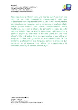 SERVINET
VENTA Y REPARACION DE EQUIPOS DE CÓMPUTO
INSTALACION DE REDES DE DATOS
ACCESORIOS, INTALACION DE CAMARAS
servinet@ejerciciofinalmicrosoftwoed.edu.co
Dirección: b/jardín cll18•24-51
Tel o cel: 6731652
Mail: servinet@hotmail.com
Pagina wed: www.ejerciciofinaldemicrosftword.edu.co
Podemos definir a Internet como una “red de redes”, es decir, una
red que no solo interconecta computadoras, sino que
interconecta de computadoras entre sí. Una red de computadora
es un conjunto de máquinas que se comunican a través de algún
medio (cable coaxial, fibra óptica, radiofrecuencia, líneas
telefónicas, etc.) con el objeto de compartir recursos. De esta
manera, Internet sirve de enlace entre redes más pequeñas y
permite ampliar su cobertura al hacerlas parte de una “red
global”. Esta red global tiene la característica d que utiliza un
lenguaje común que garantiza la intercomunicación de los
diferentes participantes; este lenguaje común o protocolo (un
protocolo es el lenguaje que utilizan las computadoras al
compartir recursos) se conoce como TCP/IP.
 
