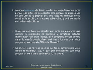  Algunas funciones de Excel pueden ser engañosas, no tanto
porqué sea difícil de entenderlas sino porqué no puedes ver
de qué utilidad te pueden ser. Una cosa es entender como
construir la función, y la otra es saber cómo y cuándo usarla
en tus hojas de cálculo.
 Excel es una hoja de cálculo, por tanto un programa que
permite la realización de múltiples y complejos cálculos
matemáticos con gran rapidez. Este programa consta de una
serie de menús desplegables similares a los que usan otros
programas del paquete Office de Microsoft.
 Lo primero que hay que decir es que los documentos de Excel
tienen la extensión .xls, y que son compatibles con otros
programas de análisis estadístico como SPSS.
30/01/2015
Centro de recursos naturales industria y
biodiversidad
12
 