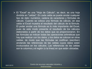  El "Excel" es una "Hoja de Cálculo", es decir, es una hoja
dividida en "celdas". En cada celda se puede anotar cualquier
tipo de dato: numérico, cadena de caracteres y fórmulas de
cálculo. Cuando se coloca una fórmula de cálculo, en esa
celda el Excel muestra el resultado del cálculo de la fórmula.
El poder anotar una fórmula es lo más importante del Excel,
pues de este modo presenta el resultado de los cálculos
elaborados a partir de los datos que se proporcionaron. En
las fórmulas se indican todas las operaciones aritméticas que
hay que realizar con los datos, y los datos se colocan en otras
celdas, de modo que las fórmulas se codifican (escriben)
anotando las referencias de las celdas cuyos datos están
involucrados en los cálculos. Las referencias de las celdas
son la columna y el reglón (o la línea) en que están ubicadas.
30/01/2015
Centro de recursos naturales industria y
biodiversidad
13
 
