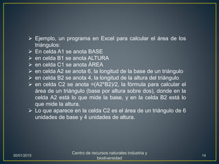  Ejemplo, un programa en Excel para calcular el área de los
triángulos:
 En celda A1 se anota BASE
 en celda B1 se anota ALTURA
 en celda C1 se anota ÁREA
 en celda A2 se anota 6, la longitud de la base de un triángulo
 en celda B2 se anota 4, la longitud de la altura del triángulo
 en celda C2 se anota =(A2*B2)/2, la fórmula para calcular el
área de un triángulo (base por altura sobre dos), donde en la
celda A2 está lo que mide la base, y en la celda B2 está lo
que mide la altura.
 Lo que aparece en la celda C2 es el área de un triángulo de 6
unidades de base y 4 unidades de altura.
30/01/2015
Centro de recursos naturales industria y
biodiversidad
14
 