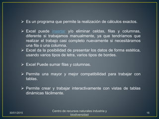  Es un programa que permite la realización de cálculos exactos.
 Excel puede insertar y/o eliminar celdas, filas y columnas,
diferente si trabajamos manualmente, ya que tendríamos que
realizar el trabajo casi completo nuevamente si necesitáramos
una fila o una columna.
 Excel da la posibilidad de presentar los datos de forma estética,
usando varios tipos de letra, varios tipos de bordes.
 Excel Puede sumar filas y columnas.
 Permite una mayor y mejor compatibilidad para trabajar con
tablas.
 Permite crear y trabajar interactivamente con vistas de tablas
dinámicas fácilmente.
30/01/2015
Centro de recursos naturales industria y
biodiversidad
16
 