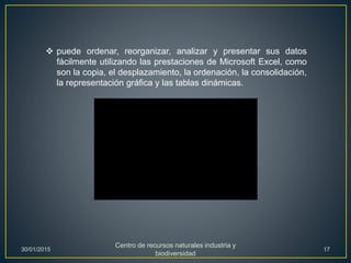  puede ordenar, reorganizar, analizar y presentar sus datos
fácilmente utilizando las prestaciones de Microsoft Excel, como
son la copia, el desplazamiento, la ordenación, la consolidación,
la representación gráfica y las tablas dinámicas.
30/01/2015
Centro de recursos naturales industria y
biodiversidad
17
 