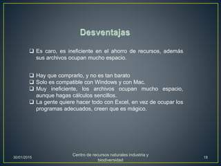  Es caro, es ineficiente en el ahorro de recursos, además
sus archivos ocupan mucho espacio.
 Hay que comprarlo, y no es tan barato
 Solo es compatible con Windows y con Mac.
 Muy ineficiente, los archivos ocupan mucho espacio,
aunque hagas cálculos sencillos.
 La gente quiere hacer todo con Excel, en vez de ocupar los
programas adecuados, creen que es mágico.
30/01/2015
Centro de recursos naturales industria y
biodiversidad
18
 