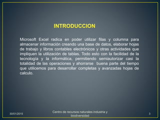 Microsoft Excel radica en poder utilizar filas y columna para
almacenar información creando una base de datos, elaborar hojas
de trabajo y libros contables electrónicos y otras actividades que
impliquen la utilización de tablas. Todo esto con la facilidad de la
tecnología y la informática, permitiendo semiautorizar casi la
totalidad de las operaciones y ahorrarse buena parte del tiempo
que utilicemos para desarrollar completas y avanzadas hojas de
calculo.
30/01/2015
Centro de recursos naturales industria y
biodiversidad
3
 