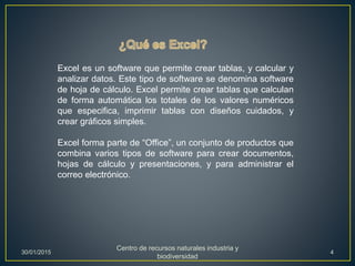Excel es un software que permite crear tablas, y calcular y
analizar datos. Este tipo de software se denomina software
de hoja de cálculo. Excel permite crear tablas que calculan
de forma automática los totales de los valores numéricos
que especifica, imprimir tablas con diseños cuidados, y
crear gráficos simples.
Excel forma parte de “Office”, un conjunto de productos que
combina varios tipos de software para crear documentos,
hojas de cálculo y presentaciones, y para administrar el
correo electrónico.
30/01/2015
Centro de recursos naturales industria y
biodiversidad
4
 