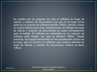 Es posible que se pregunte por qué el software de hojas de
cálculo y creación de documentos que usa en el hogar forma
parte de un conjunto de software llamado “Office” (oficina). Existe
un motivo histórico para esto. Anteriormente, el software de hojas
de cálculo y creación de documentos se usaba principalmente
para el trabajo. El software se combinaba en un conjunto de
software para trabajo, así que se llamaba “Office”. Desde
entonces, los equipos personales se han popularizado incluso en
el hogar, pero el conjunto de software, que combina software de
hojas de cálculo y creación de documentos, todavía se llama
“Office”.
30/01/2015
Centro de recursos naturales industria y
biodiversidad
5
 