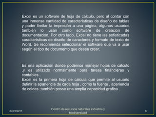 Excel es un software de hoja de cálculo, pero al contar con
una inmensa cantidad de características de diseño de tablas
y poder limitar la impresión a una página, algunos usuarios
también lo usan como software de creación de
documentación. Por otro lado, Excel no tiene las sofisticadas
características de diseño de caracteres y formato de texto de
Word. Se recomienda seleccionar el software que va a usar
según el tipo de documento que desee crear.
Es una aplicación donde podemos manejar hojas de calculo
,y es utilizado normalmente para tareas financieras y
contables .
Excel es la primera hoja de calcula que permite al usuario
definir la apariencia de cada hoja , como la fuente , apariencia
de celdas ;también posse una amplia capacidad grafica .
30/01/2015
Centro de recursos naturales industria y
biodiversidad
6
 