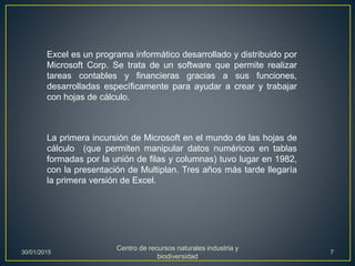 Excel es un programa informático desarrollado y distribuido por
Microsoft Corp. Se trata de un software que permite realizar
tareas contables y financieras gracias a sus funciones,
desarrolladas específicamente para ayudar a crear y trabajar
con hojas de cálculo.
La primera incursión de Microsoft en el mundo de las hojas de
cálculo (que permiten manipular datos numéricos en tablas
formadas por la unión de filas y columnas) tuvo lugar en 1982,
con la presentación de Multiplan. Tres años más tarde llegaría
la primera versión de Excel.
30/01/2015
Centro de recursos naturales industria y
biodiversidad
7
 