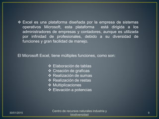  Excel es una plataforma diseñada por la empresa de sistemas
operativos Microsoft, esta plataforma está dirigida a los
administradores de empresas y contadores, aunque es utilizada
por infinidad de profesionales, debido a su diversidad de
funciones y gran facilidad de manejo.
El Microsoft Excel, tiene múltiples funciones, como son:
30/01/2015
Centro de recursos naturales industria y
biodiversidad
9
 