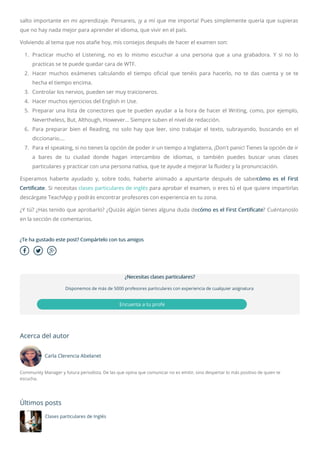  
salto importante en mi aprendizaje. Pensareis, ¡y a mí que me importa! Pues simplemente quería que supieras
que no hay nada mejor para aprender el idioma, que vivir en el país.
Volviendo al tema que nos atañe hoy, mis consejos después de hacer el examen son:
1. Practicar mucho el Listening, no es lo mismo escuchar a una persona que a una grabadora. Y si no lo
practicas se te puede quedar cara de WTF.
2. Hacer muchos exámenes calculando el tiempo o cial que tenéis para hacerlo, no te das cuenta y se te
hecha el tiempo encima.
3. Controlar los nervios, pueden ser muy traicioneros.
4. Hacer muchos ejercicios del English in Use.
5. Preparar una lista de conectores que te pueden ayudar a la hora de hacer el Writing, como, por ejemplo,
Nevertheless, But, Although, However… Siempre suben el nivel de redacción.
6. Para preparar bien el Reading, no solo hay que leer, sino trabajar el texto, subrayando, buscando en el
diccionario….
7. Para el speaking, si no tienes la opción de poder ir un tiempo a Inglaterra, ¡Don't panic! Tienes la opción de ir
a bares de tu ciudad donde hagan intercambio de idiomas, o también puedes buscar unas clases
particulares y practicar con una persona nativa, que te ayude a mejorar la fluidez y la pronunciación.
Esperamos haberte ayudado y, sobre todo, haberte animado a apuntarte después de sabercómo es el First
Certificate. Si necesitas clases particulares de inglés para aprobar el examen, o eres tú el que quiere impartirlas
descárgate TeachApp y podrás encontrar profesores con experiencia en tu zona.
¿Y tú? ¿Has tenido que aprobarlo? ¿Quizás algún tienes alguna duda decómo es el First Certi cate? Cuéntanoslo
en la sección de comentarios.
¿Te ha gustado este post? Compártelo con tus amigos
Acerca del autor
Carla Clerencia Abelanet
Community Manager y futura periodista. De las que opina que comunicar no es emitir, sino despertar lo más positivo de quien te
escucha.
Últimos posts
Clases particulares de Inglés
¿Necesitas clases particulares?
Disponemos de más de 5000 profesores particulares con experiencia de cualquier asignatura
Encuenta a tu profe
 