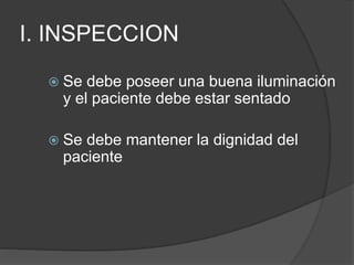 I. INSPECCION
 Se debe poseer una buena iluminación
y el paciente debe estar sentado
 Se debe mantener la dignidad del
paciente
 