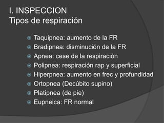 I. INSPECCION
Tipos de respiración
 Taquipnea: aumento de la FR
 Bradipnea: disminución de la FR
 Apnea: cese de la respiración
 Polipnea: respiración rap y superficial
 Hiperpnea: aumento en frec y profundidad
 Ortopnea (Decúbito supino)
 Platipnea (de pie)
 Eupneica: FR normal
 