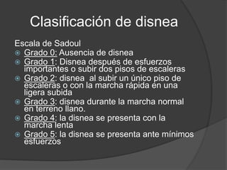 Clasificación de disnea
Escala de Sadoul
 Grado 0: Ausencia de disnea
 Grado 1: Disnea después de esfuerzos
importantes o subir dos pisos de escaleras
 Grado 2: disnea al subir un único piso de
escaleras o con la marcha rápida en una
ligera subida
 Grado 3: disnea durante la marcha normal
en terreno llano.
 Grado 4: la disnea se presenta con la
marcha lenta
 Grado 5: la disnea se presenta ante mínimos
esfuerzos
 