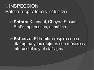 I. INSPECCION
Patrón respiratorio y esfuerzo
 Patrón: Kusmaul, Cheyne Stokes,
Biot´s, apneustico, asmática.
 Esfuerzo: El hombre respira con su
diafragma y las mujeres con músculos
intercostales y el diafragma
 