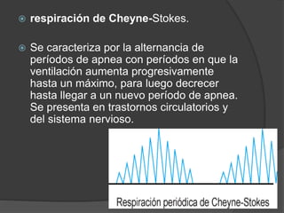  respiración de Cheyne-Stokes.
 Se caracteriza por la alternancia de
períodos de apnea con períodos en que la
ventilación aumenta progresivamente
hasta un máximo, para luego decrecer
hasta llegar a un nuevo período de apnea.
Se presenta en trastornos circulatorios y
del sistema nervioso.
 