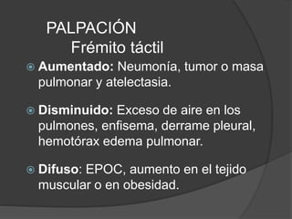 PALPACIÓN
Frémito táctil
 Aumentado: Neumonía, tumor o masa
pulmonar y atelectasia.
 Disminuido: Exceso de aire en los
pulmones, enfisema, derrame pleural,
hemotórax edema pulmonar.
 Difuso: EPOC, aumento en el tejido
muscular o en obesidad.
 