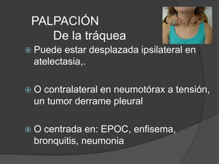 PALPACIÓN
De la tráquea
 Puede estar desplazada ipsilateral en
atelectasia,.
 O contralateral en neumotórax a tensión,
un tumor derrame pleural
 O centrada en: EPOC, enfisema,
bronquitis, neumonia
 