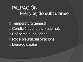 PALPACIÓN
Piel y tejido subcutáneo
 Temperatura general
 Condición de la piel (edema).
 Enfisema subcutáneo.
 Roce pleural,(inspiración)
 Llenado capilar
 
