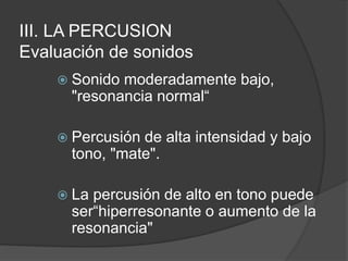III. LA PERCUSION
Evaluación de sonidos
 Sonido moderadamente bajo,
"resonancia normal“
 Percusión de alta intensidad y bajo
tono, "mate".
 La percusión de alto en tono puede
ser“hiperresonante o aumento de la
resonancia"
 