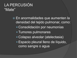 LA PERCUSIÓN
“Mate”
 En anormalidades que aumenten la
densidad del tejido pulmonar, como:
 Consolidación por neumonías
 Tumores pulmonares
 Colapso alveolar (atelectasia)
 Espacio pleural lleno de líquido,
como sangre o agua
 