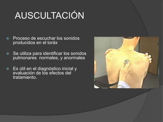 AUSCULTACIÓN
 Proceso de escuchar los sonidos
producidos en el toráx
 Se utiliza para identificar los sonidos
pulmonares normales, y anormales
 Es útil en el diagnóstico inicial y
evaluación de los efectos del
tratamiento.
 