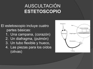 AUSCULTACIÓN
ESTETOSCOPIO
El estetoscopio incluye cuatro
partes básicas:
1. Una campana, (corazón)
2. Un diafragma, (pulmón)
3. Un tubo flexible y hueco,
4. Las piezas para los oídos
(olivas)
 