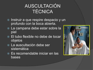 AUSCULTACIÓN
TÉCNICA
 Instruir a que respire despacio y un
profundo con la boca abierta.
 La campana debe estar sobre la
piel
 El tubo flexible no debe de tocar
objetos
 La auscultación debe ser
sistemática
 Es recomendable iniciar en las
bases
 