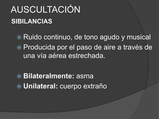 AUSCULTACIÓN
SIBILANCIAS
 Ruido continuo, de tono agudo y musical
 Producida por el paso de aire a través de
una vía aérea estrechada.
 Bilateralmente: asma
 Unilateral: cuerpo extraño
 