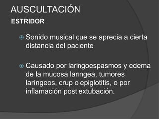 AUSCULTACIÓN
ESTRIDOR
 Sonido musical que se aprecia a cierta
distancia del paciente
 Causado por laringoespasmos y edema
de la mucosa laríngea, tumores
laríngeos, crup o epiglotitis, o por
inflamación post extubación.
 