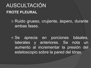 AUSCULTACIÓN
FROTE PLEURAL
 Ruido grueso, crujiente, áspero, durante
ambas fases.
 Se aprecia en porciones básales,
laterales y anteriores. Se nota un
aumento al incrementar la presión del
estetoscopio sobre la pared del tórax.
 