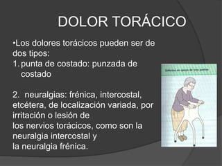 DOLOR TORÁCICO
•Los dolores torácicos pueden ser de
dos tipos:
1.punta de costado: punzada de
costado
2. neuralgias: frénica, intercostal,
etcétera, de localización variada, por
irritación o lesión de
los nervios torácicos, como son la
neuralgia intercostal y
la neuralgia frénica.
 