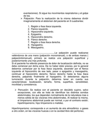 eventaciones). Si sigue los movimientos respiratorios y el golpe
de tos.
 Palpación: Para la realización de la misma debemos dividir
imaginariamente el abdomen del paciente en 9 cuadrantes:
1. Región o fosa iliaca izquierda.
2. Flanco izquierdo.
3. Hipocondrio izquierdo.
4. Epigastrio.
5. Hipocondrio derecho.
6. Flanco derecho.
7. Región o fosa iliaca derecha.
8. Hipogastrio.
9. Mesogastrio.
La palpación puede realizarse
valiéndonos de una mano (palpación monomanual), o de ambas manos (
palpaciónbimanual), primero se realiza una palpación superficial y
posteriormente una mas profunda.
Si el paciente ha referido presencia de dolor de localización definida, no se
debe comenzar por dicha zona. De no haber dolor preciso, por lo general
debemos comenzar por la fosa iliaca izquierda, ascender por el flanco
izquierdo al hipocondrio de ese lado, pasar a epigastrio y mesogastrio,
continuar al hipocondrio derecho, flanco derecho hasta la fosa iliaca
derecha, palpando finalmente el hipogastrio. Si detectamos alguna
tumoración durante la palpación, debemos tener en cuenta sus
características: localización, tamaño, forma, superficie, sensibilidad,
movilidad y consistencia.
 Percusión: Se realiza con el paciente en decúbito supino, salvo
excepciones, con ella se trata de identificar los distintos sonidos
abdominales, los que dependen normalmente de la naturaleza mas o
menos sólida de las vísceras intra abdominales. Al realizar la misma,
el timpanismo abdominal puede ser normal, o por el contrario existir;
hipertimpanismo, hipo timpanismo o matidez.
Hipertimpanismo: corresponde a un aumento de aire atmosférico o gases
a otro orden, en las vísceras huecas o en la cavidad libre del peritoneo.
 