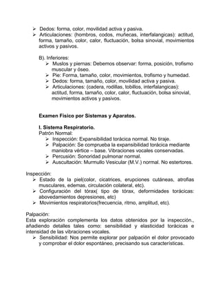  Dedos: forma, color, movilidad activa y pasiva.
 Articulaciones: (hombros, codos, muñecas, interfalangicas): actitud,
forma, tamaño, color, calor, fluctuación, bolsa sinovial, movimientos
activos y pasivos.
B). Inferiores:
 Muslos y piernas: Debemos observar: forma, posición, trofismo
muscular y óseo.
 Pie: Forma, tamaño, color, movimientos, trofismo y humedad.
 Dedos: forma, tamaño, color, movilidad activa y pasiva.
 Articulaciones: (cadera, rodillas, tobillos, interfalangicas):
actitud, forma, tamaño, color, calor, fluctuación, bolsa sinovial,
movimientos activos y pasivos.
Examen Físico por Sistemas y Aparatos.
I. Sistema Respiratorio.
Patrón Normal:
 Inspección: Expansibilidad torácica normal. No tiraje.
 Palpación: Se comprueba la expansibilidad torácica mediante
maniobra vértice – base. Vibraciones vocales conservadas.
 Percusión: Sonoridad pulmonar normal.
 Auscultación: Murmullo Vesicular (M.V.) normal. No estertores.
Inspección:
 Estado de la piel(color, cicatrices, erupciones cutáneas, atrofias
musculares, edemas, circulación colateral, etc).
 Configuración del tórax( tipo de tórax, deformidades torácicas:
abovedamientos depresiones, etc)
 Movimientos respiratorios(frecuencia, ritmo, amplitud, etc).
Palpación:
Esta exploración complementa los datos obtenidos por la inspección.,
añadiendo detalles tales como: sensibilidad y elasticidad torácicas e
intensidad de las vibraciones vocales.
 Sensibilidad: Nos permite explorar por palpación el dolor provocado
y comprobar el dolor espontáneo, precisando sus características.
 