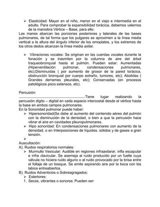  Elasticidad: Mayor en el niño, menor en el viejo e intermedia en el
adulto. Para comprobar la expansibilidad torácica, debemos valernos
de la maniobra Vértice – Base, para ello:
Las manos abarcan las porciones posteriores y laterales de las bases
pulmonares, de tal forma que los pulgares se aproximen a la línea media
vertical a la altura del ángulo inferior de los omoplatos, y los extremos de
los otros dedos alcanzan la línea media axilar.
 Vibraciones vocales: Se originan en las cuerdas vocales durante la
fonación y se trasmiten por la columna de aire del árbol
traqueobronquial hasta el pulmón. Pueden estar: Aumentadas
(Hiperventilación pulmonar, condensaciones pulmonares,
etc);Disminuidas ( por aumento de grosor de la pared torácica,
obstrucción bronquial por cuerpo extraño, tumores, etc); Abolidas (
Grandes derrames pleurales, etc); Conservadas (en procesos
patológicos poco extensos, etc).
Percusión:
Tiene lugar realizando la
percusión digito – digital en cada espacio intercostal desde el vértice hasta
la base en ambos campos pulmonares.
En la Sonoridad pulmonar puede haber:
 Hipersonoridad(Se debe al aumento del contenido aéreo del pulmón
con la disminución de la densidad, o bien a que la percusión hace
vibrar el aire en cavidades pleuropulmonares.
 Hipo sonoridad: En condensaciones pulmonares con aumento de la
densidad, o en Interposiciones de líquidos, sólidos y de gases a gran
tensión.

Auscultación:
A). Ruidos respiratorios normales:
 Murmullo Vesicular: Audible en regiones infraaxilarar, infla escapular
e infra clavicular. Se asemeja al ruido producido por un fuelle cuya
válvula no hiciera ruido alguno o al ruido provocado por la brisa entre
el follaje de un bosque. Se emite aspirando aire por la boca con los
labios entreabiertos.
B). Ruidos Adventicios o Sobreagragados:
 Estertores:
1. Secos, vibrantes o sonoros: Pueden ser:
 