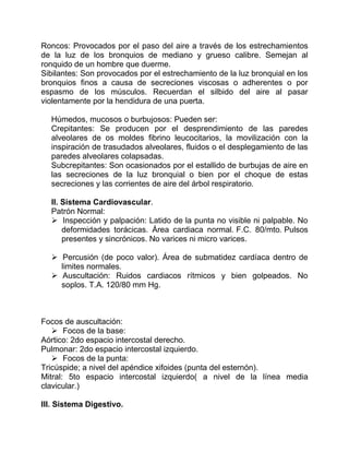 Roncos: Provocados por el paso del aire a través de los estrechamientos
de la luz de los bronquios de mediano y grueso calibre. Semejan al
ronquido de un hombre que duerme.
Sibilantes: Son provocados por el estrechamiento de la luz bronquial en los
bronquios finos a causa de secreciones viscosas o adherentes o por
espasmo de los músculos. Recuerdan el silbido del aire al pasar
violentamente por la hendidura de una puerta.
Húmedos, mucosos o burbujosos: Pueden ser:
Crepitantes: Se producen por el desprendimiento de las paredes
alveolares de os moldes fibrino leucocitarios, la movilización con la
inspiración de trasudados alveolares, fluidos o el desplegamiento de las
paredes alveolares colapsadas.
Subcrepitantes: Son ocasionados por el estallido de burbujas de aire en
las secreciones de la luz bronquial o bien por el choque de estas
secreciones y las corrientes de aire del árbol respiratorio.
II. Sistema Cardiovascular.
Patrón Normal:
 Inspección y palpación: Latido de la punta no visible ni palpable. No
deformidades torácicas. Área cardiaca normal. F.C. 80/mto. Pulsos
presentes y sincrónicos. No varices ni micro varices.
 Percusión (de poco valor). Área de submatidez cardíaca dentro de
limites normales.
 Auscultación: Ruidos cardiacos rítmicos y bien golpeados. No
soplos. T.A. 120/80 mm Hg.
Focos de auscultación:
 Focos de la base:
Aórtico: 2do espacio intercostal derecho.
Pulmonar: 2do espacio intercostal izquierdo.
 Focos de la punta:
Tricúspide; a nivel del apéndice xifoides (punta del esternón).
Mitral: 5to espacio intercostal izquierdo( a nivel de la línea media
clavicular.)
III. Sistema Digestivo.
 
