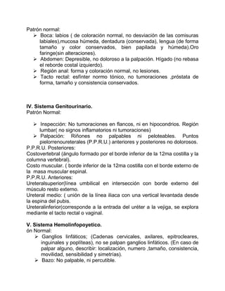 Patrón normal:
 Boca: labios ( de coloración normal, no desviación de las comisuras
labiales),mucosa húmeda, dentadura (conservada), lengua (de forma
tamaño y color conservados, bien papilada y húmeda).Oro
faringe(sin alteraciones).
 Abdomen: Depresible, no doloroso a la palpación. Hígado (no rebasa
el reborde costal izquierdo).
 Región anal: forma y coloración normal, no lesiones.
 Tacto rectal: esfínter normo tónico, no tumoraciones ,próstata de
forma, tamaño y consistencia conservados.
IV. Sistema Genitourinario.
Patrón Normal:
 Inspección: No tumoraciones en flancos, ni en hipocondrios. Región
lumbar( no signos inflamatorios ni tumoraciones)
 Palpación: Riñones no palpables ni peloteables. Puntos
pielorrenoureterales (P.P.R.U.) anteriores y posteriores no dolorosos.
P.P.R.U. Posteriores:
Costovertebral (ángulo formado por el borde inferior de la 12ma costilla y la
columna vertebral).
Costo muscular. ( borde inferior de la 12ma costilla con el borde externo de
la masa muscular espinal.
P.P.R.U. Anteriores:
Ureteralsuperior(línea umbilical en intersección con borde externo del
músculo resto externo.
Ureteral medio: ( unión de la línea iliaca con una vertical levantada desde
la espina del pubis.
Ureteralinferior(corresponde a la entrada del uréter a la vejiga, se explora
mediante el tacto rectal o vaginal.
V. Sistema Hemolinfopoyetico.
ón Normal:
 Ganglios linfáticos; (Cadenas cervicales, axilares, epitrocleares,
inguinales y poplíteas), no se palpan ganglios linfáticos. (En caso de
palpar alguno, describir: localización, numero ,tamaño, consistencia,
movilidad, sensibilidad y simetrías).
 Bazo: No palpable, ni percutible.
 
