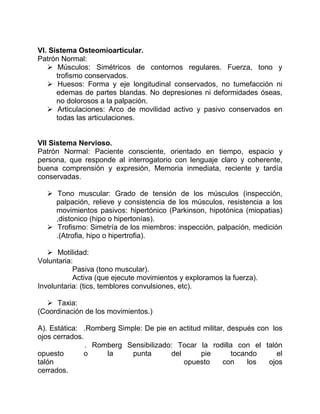 VI. Sistema Osteomioarticular.
Patrón Normal:
 Músculos: Simétricos de contornos regulares. Fuerza, tono y
trofismo conservados.
 Huesos: Forma y eje longitudinal conservados, no tumefacción ni
edemas de partes blandas. No depresiones ni deformidades óseas,
no dolorosos a la palpación.
 Articulaciones: Arco de movilidad activo y pasivo conservados en
todas las articulaciones.
VII Sistema Nervioso.
Patrón Normal: Paciente consciente, orientado en tiempo, espacio y
persona, que responde al interrogatorio con lenguaje claro y coherente,
buena comprensión y expresión, Memoria inmediata, reciente y tardía
conservadas.
 Tono muscular: Grado de tensión de los músculos (inspección,
palpación, relieve y consistencia de los músculos, resistencia a los
movimientos pasivos: hipertónico (Parkinson, hipotónica (miopatias)
,distonico (hipo o hipertonías).
 Trofismo: Simetría de los miembros: inspección, palpación, medición
.(Atrofia, hipo o hipertrofia).
 Motilidad:
Voluntaria:
Pasiva (tono muscular).
Activa (que ejecute movimientos y exploramos la fuerza).
Involuntaria: (tics, temblores convulsiones, etc).
 Taxia:
(Coordinación de los movimientos.)
A). Estática: .Romberg Simple: De pie en actitud militar, después con los
ojos cerrados.
. Romberg Sensibilizado: Tocar la rodilla con el talón
opuesto o la punta del pie tocando el
talón opuesto con los ojos
cerrados.
 
